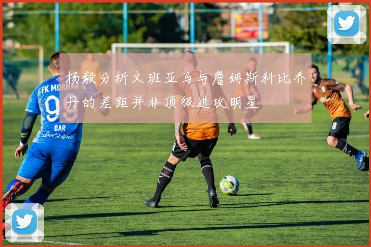 杨毅分析文班亚马与詹姆斯科比乔丹的差距并非顶级进攻明星