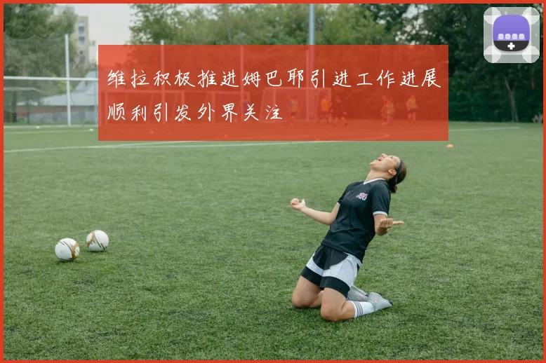 维拉积极推进姆巴耶引进工作进展顺利引发外界关注