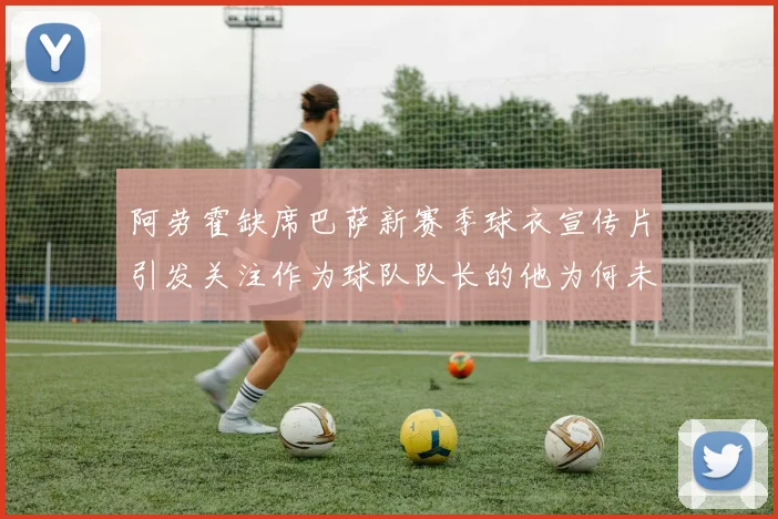 阿劳霍缺席巴萨新赛季球衣宣传片引发关注作为球队队长的他为何未现身
