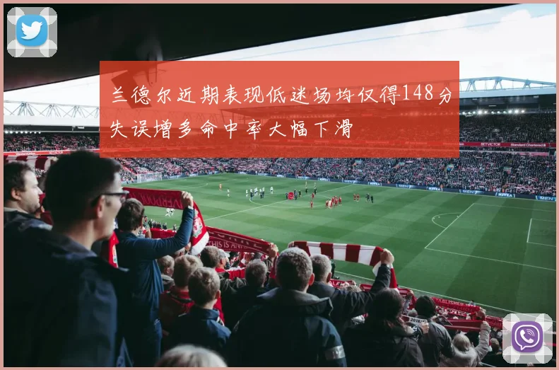 兰德尔近期表现低迷场均仅得148分失误增多命中率大幅下滑