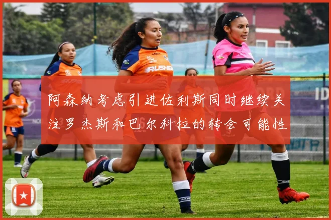 阿森纳考虑引进佐利斯同时继续关注罗杰斯和巴尔科拉的转会可能性