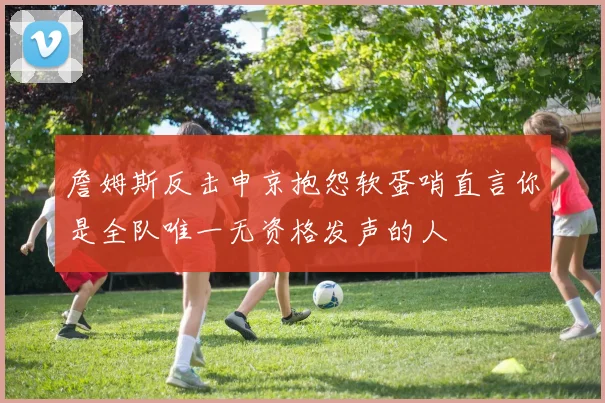 詹姆斯反击申京抱怨软蛋哨直言你是全队唯一无资格发声的人