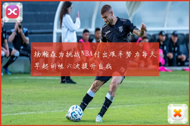 杨瀚森为挑战NBA付出艰辛努力每天早起训练六次提升自我