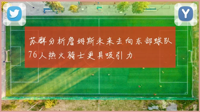 苏群分析詹姆斯未来去向东部球队76人热火骑士更具吸引力