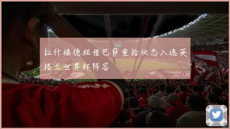 拉什福德租借巴萨重拾状态入选英格兰世界杯阵容