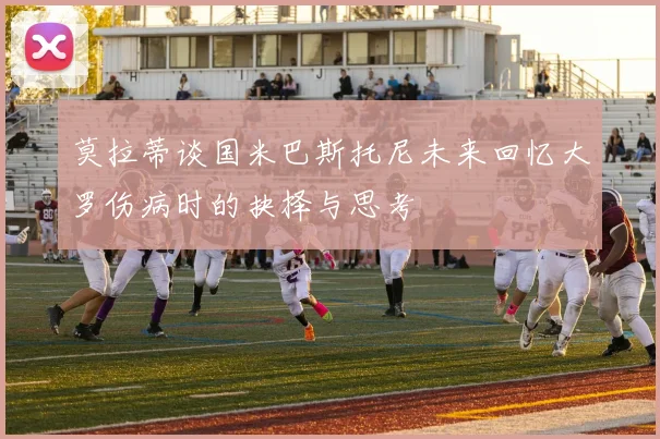 莫拉蒂谈国米巴斯托尼未来回忆大罗伤病时的抉择与思考