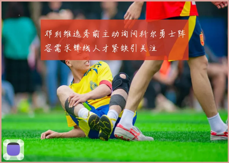 邓利维选秀前主动询问科尔勇士阵容需求锋线人才紧缺引关注